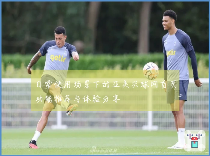日常使用场景下的亚美买球网首页功能推荐与体验分享