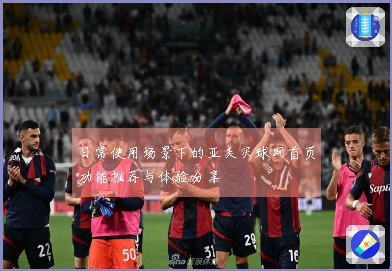日常使用场景下的亚美买球网首页功能推荐与体验分享