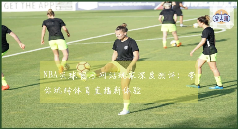 NBA买球官方网站玩家深度测评：带你玩转体育直播新体验