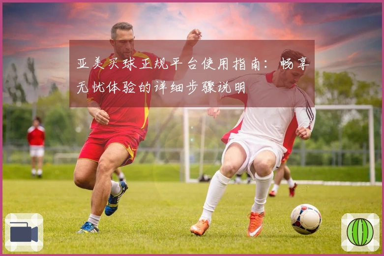 亚美买球正规平台使用指南：畅享无忧体验的详细步骤说明
